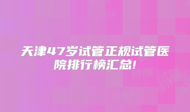 天津47岁试管正规试管医院排行榜汇总!