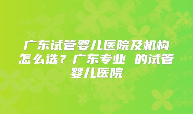 广东试管婴儿医院及机构怎么选?广东专业 的试管婴儿医院