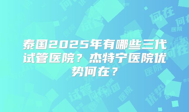 泰国2025年有哪些三代试管医院？杰特宁医院优势何在？