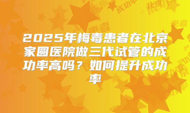 2025年梅毒患者在北京家圆医院做三代试管的成功率高吗？如何提升成功率