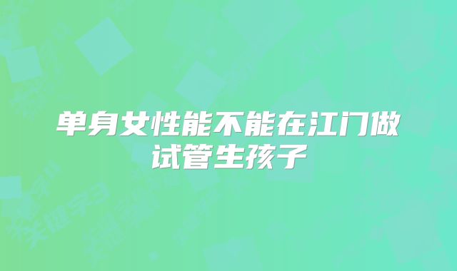单身女性能不能在江门做试管生孩子