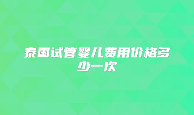 泰国试管婴儿费用价格多少一次