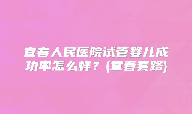 宜春人民医院试管婴儿成功率怎么样？(宜春套路)