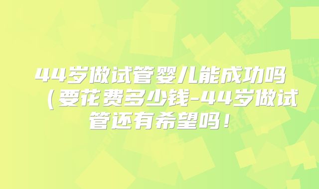 44岁做试管婴儿能成功吗(要花费多少钱-44岁做试管还有希望吗!