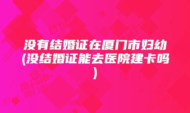 没有结婚证在厦门市妇幼(没结婚证能去医院建卡吗)