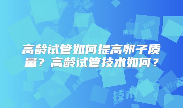 高龄试管如何提高卵子质量？高龄试管技术如何？