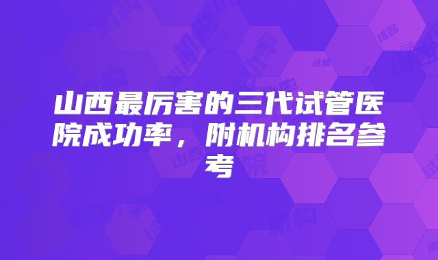 山西最厉害的三代试管医院成功率，附机构排名参考