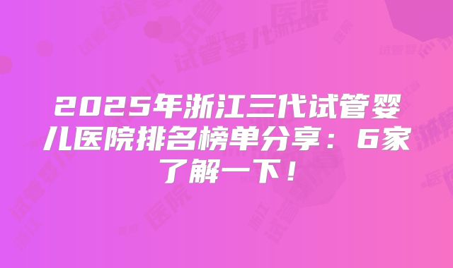 2025年浙江三代试管婴儿医院排名榜单分享：6家了解一下！