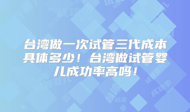台湾做一次试管三代成本具体多少！台湾做试管婴儿成功率高吗！