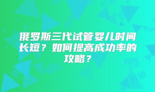 俄罗斯三代试管婴儿时间长短？如何提高成功率的攻略？