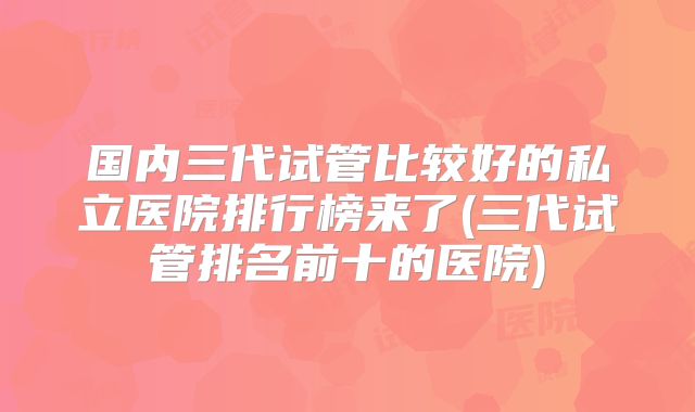国内三代试管比较好的私立医院排行榜来了(三代试管排名前十的医院)