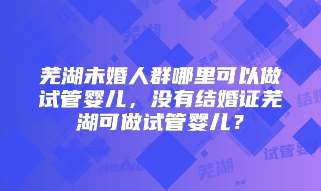 芜湖未婚人群哪里可以做试管婴儿,没有结婚证芜湖可做试管婴儿?