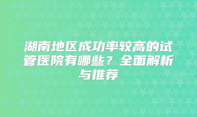 湖南地区成功率较高的试管医院有哪些?全面解析与推荐