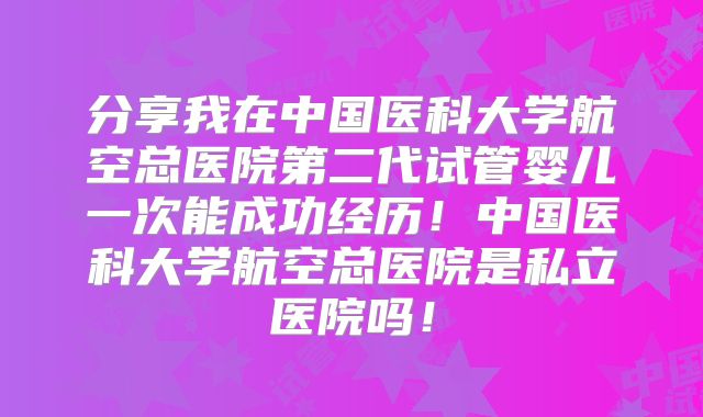 分享我在中国医科大学航空总医院第二代试管婴儿一次能成功经历！中国医科大学航空总医院是私立医院吗！