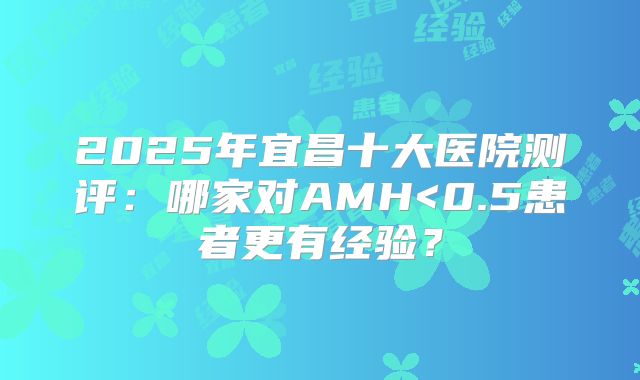 2025年宜昌十大医院测评：哪家对AMH<0.5患者更有经验？