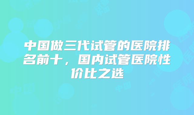 中国做三代试管的医院排名前十,国内试管医院性价比之选