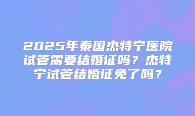 2025年泰国杰特宁医院试管需要结婚证吗？杰特宁试管结婚证免了吗？