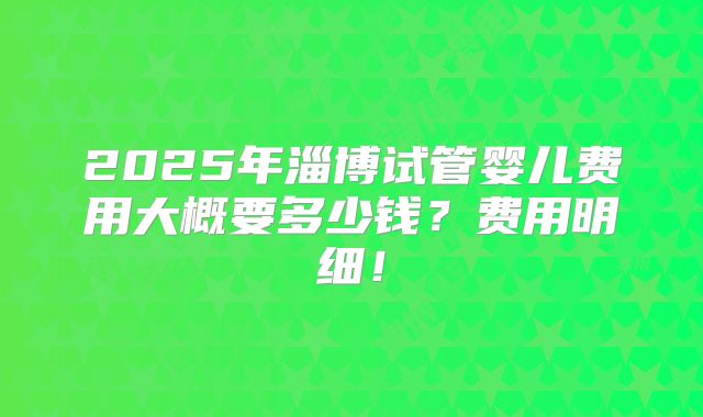 2025年淄博试管婴儿费用大概要多少钱？费用明细！