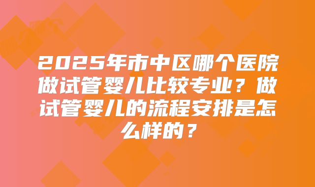 2025年市中区哪个医院做试管婴儿比较专业？做试管婴儿的流程安排是怎么样的？
