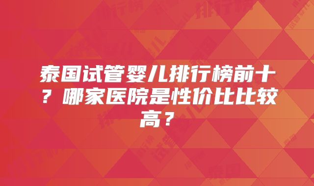泰国试管婴儿排行榜前十？哪家医院是性价比比较高？