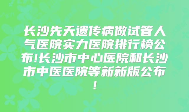 长沙先天遗传病做试管人气医院实力医院排行榜公布!长沙市中心医院和长沙市中医医院等新新版公布!