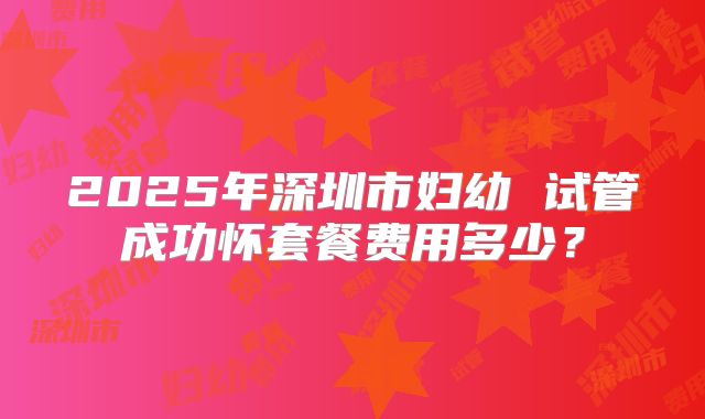 2025年深圳市妇幼 试管成功怀套餐费用多少？