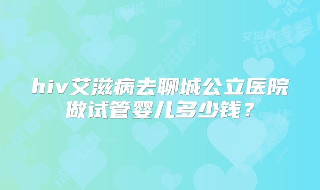hiv艾滋病去聊城公立医院做试管婴儿多少钱？