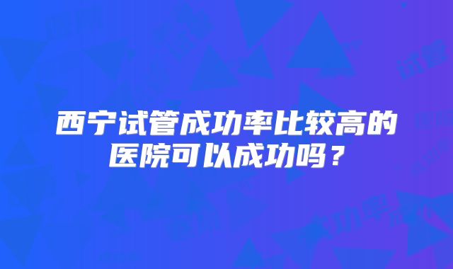 西宁试管成功率比较高的医院可以成功吗？