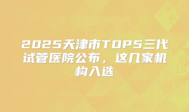 2025天津市TOP5三代试管医院公布，这几家机构入选