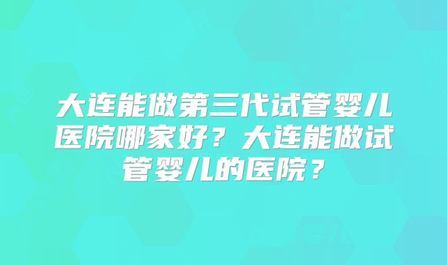大连能做第三代试管婴儿医院哪家好？大连能做试管婴儿的医院？