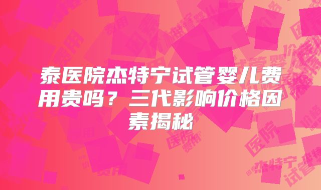 泰医院杰特宁试管婴儿费用贵吗？三代影响价格因素揭秘