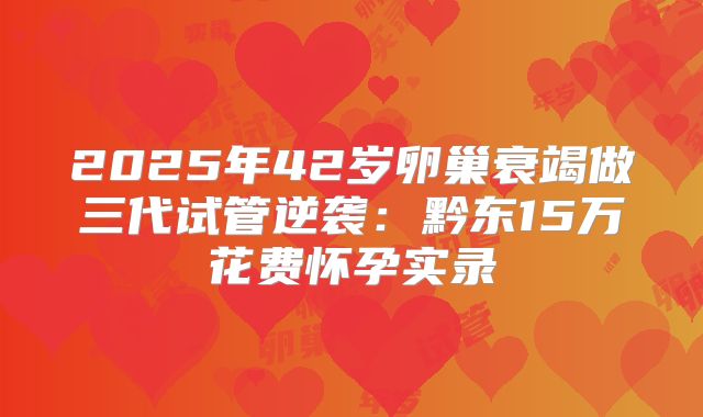 2025年42岁卵巢衰竭做三代试管逆袭:黔东15万花费怀孕实录