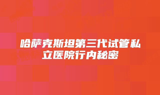 哈萨克斯坦第三代试管私立医院行内秘密
