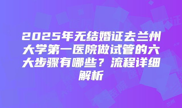 2025年无结婚证去兰州大学第一医院做试管的六大步骤有哪些？流程详细解析