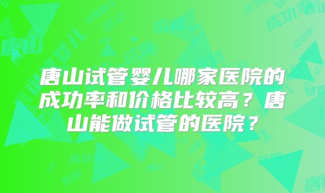 唐山试管婴儿哪家医院的成功率和价格比较高？唐山能做试管的医院？