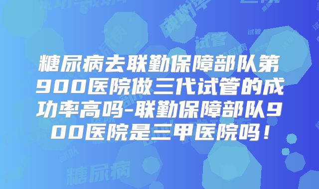 糖尿病去联勤保障部队第900医院做三代试管的成功率高吗-联勤保障部队900医院是三甲医院吗！