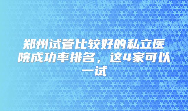 郑州试管比较好的私立医院成功率排名，这4家可以一试