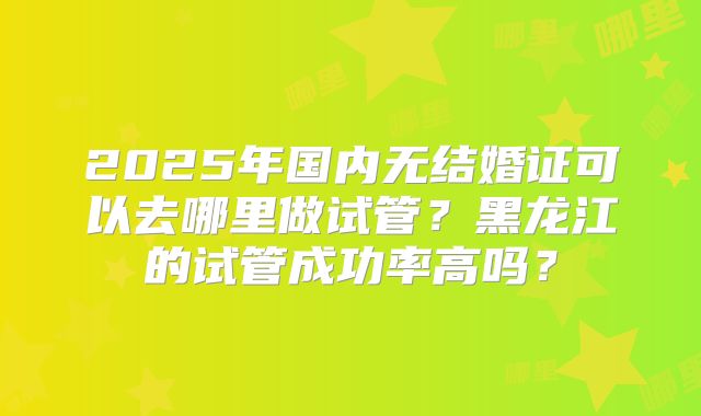 2025年国内无结婚证可以去哪里做试管？黑龙江的试管成功率高吗？