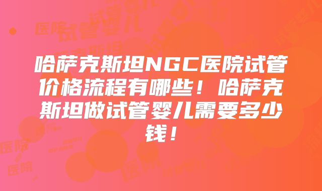 哈萨克斯坦NGC医院试管价格流程有哪些！哈萨克斯坦做试管婴儿需要多少钱！