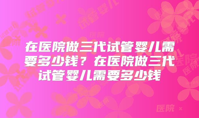 在医院做三代试管婴儿需要多少钱？在医院做三代试管婴儿需要多少钱