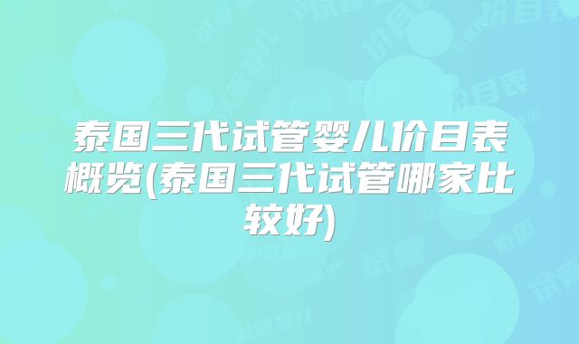 泰国三代试管婴儿价目表概览(泰国三代试管哪家比较好)