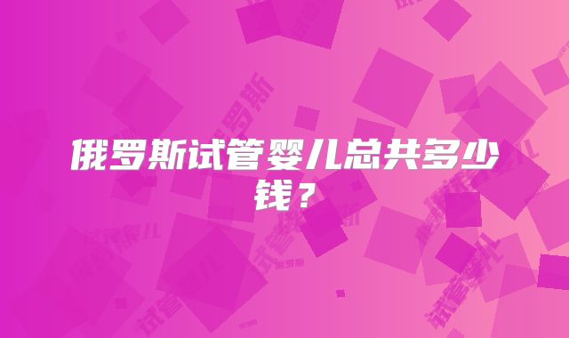 俄罗斯试管婴儿总共多少钱?