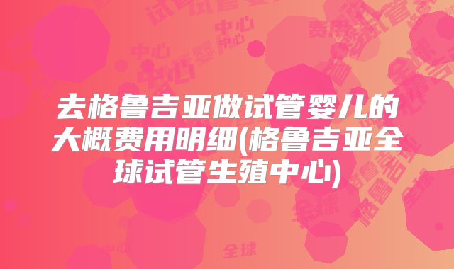 去格鲁吉亚做试管婴儿的大概费用明细(格鲁吉亚全球试管生殖中心)