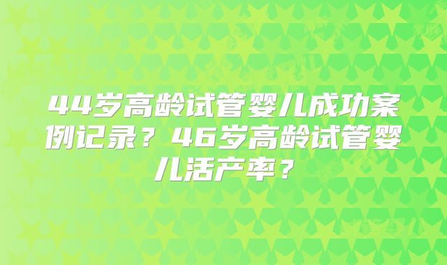 44岁高龄试管婴儿成功案例记录?46岁高龄试管婴儿活产率?