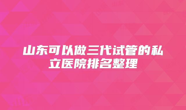山东可以做三代试管的私立医院排名整理