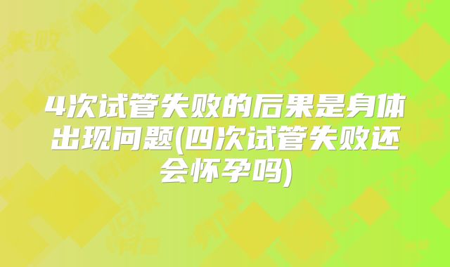 4次试管失败的后果是身体出现问题(四次试管失败还会怀孕吗)