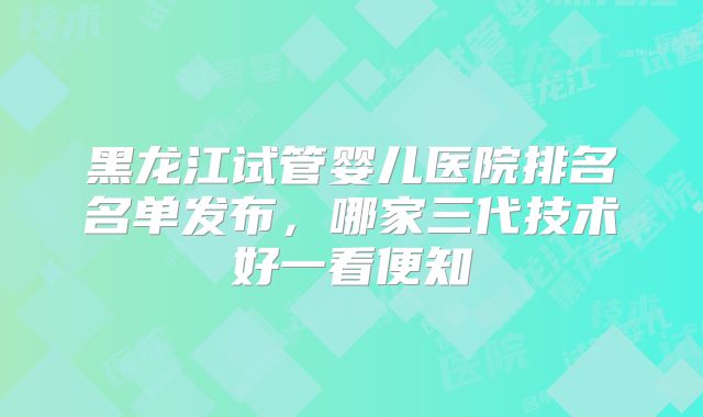 黑龙江试管婴儿医院排名名单发布，哪家三代技术好一看便知