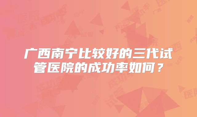 广西南宁比较好的三代试管医院的成功率如何?