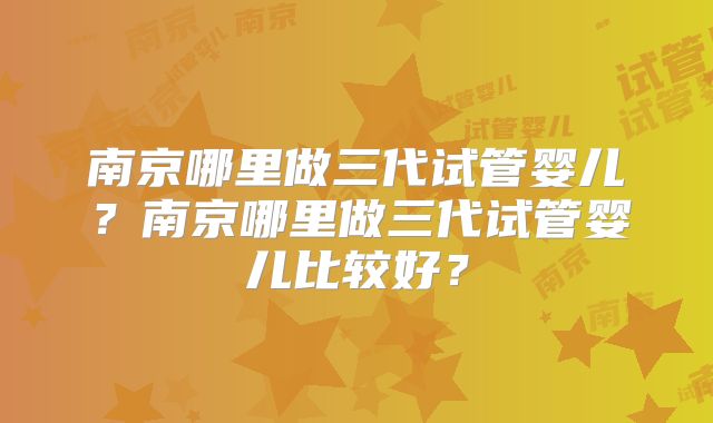 南京哪里做三代试管婴儿？南京哪里做三代试管婴儿比较好？