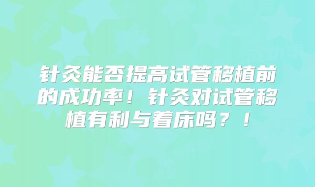针灸能否提高试管移植前的成功率！针灸对试管移植有利与着床吗？！